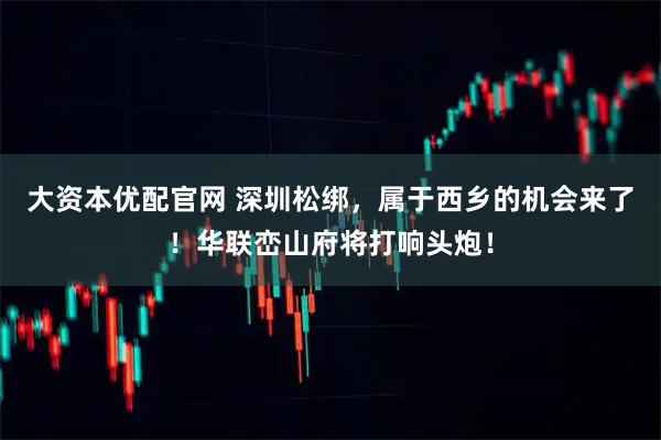大资本优配官网 深圳松绑，属于西乡的机会来了！华联峦山府将打响头炮！