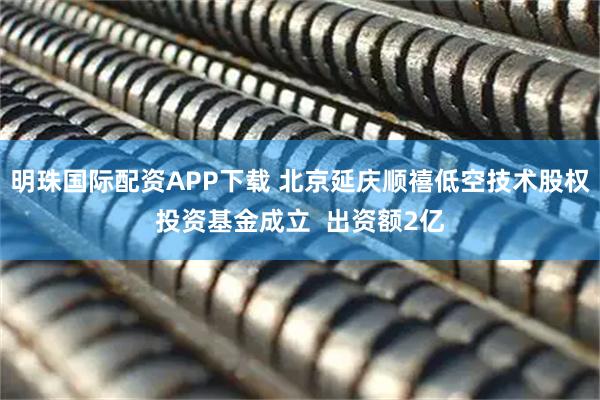 明珠国际配资APP下载 北京延庆顺禧低空技术股权投资基金成立  出资额2亿