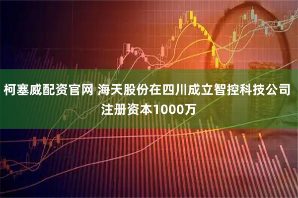 柯塞威配资官网 海天股份在四川成立智控科技公司 注册资本1000万