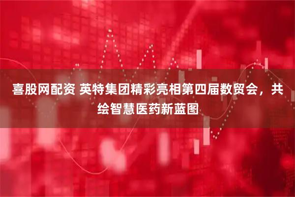 喜股网配资 英特集团精彩亮相第四届数贸会，共绘智慧医药新蓝图