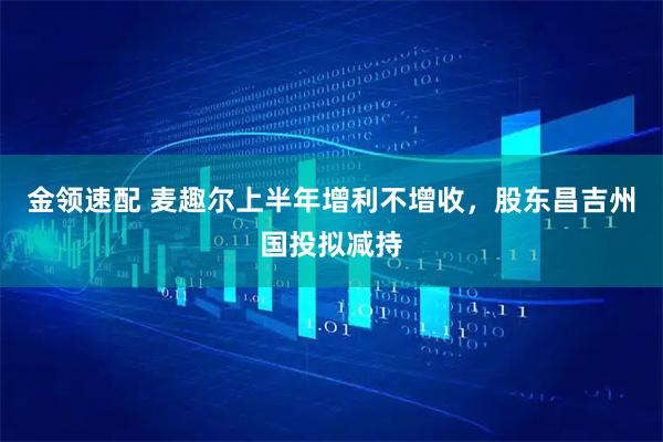 金领速配 麦趣尔上半年增利不增收，股东昌吉州国投拟减持