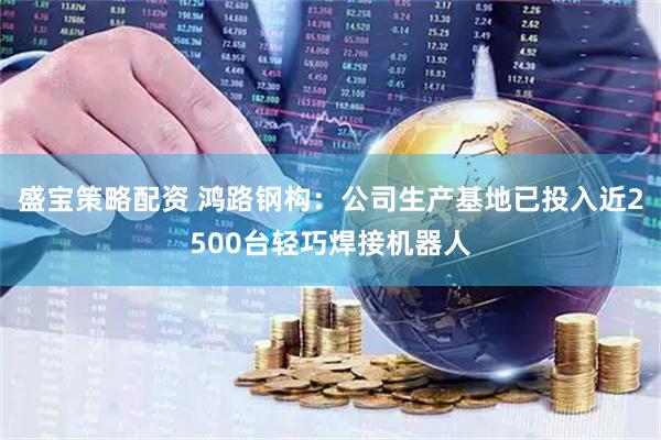 盛宝策略配资 鸿路钢构：公司生产基地已投入近2500台轻巧焊接机器人