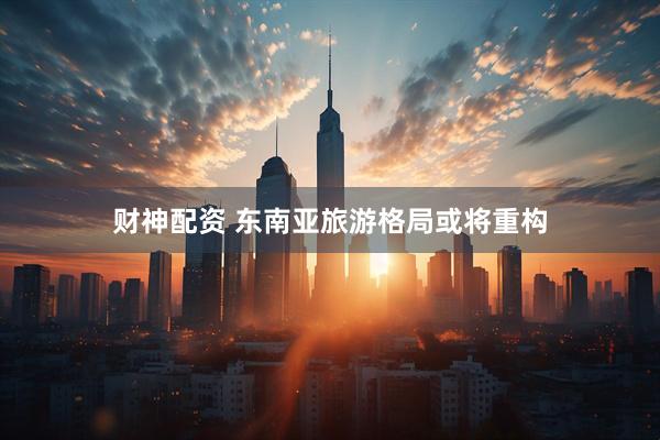 财神配资 东南亚旅游格局或将重构