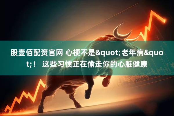 股壹佰配资官网 心梗不是"老年病"！ 这些习惯正在偷走你的心脏健康