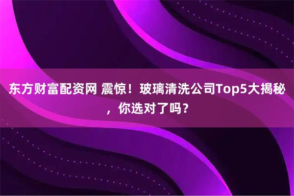 东方财富配资网 震惊！玻璃清洗公司Top5大揭秘，你选对了吗？