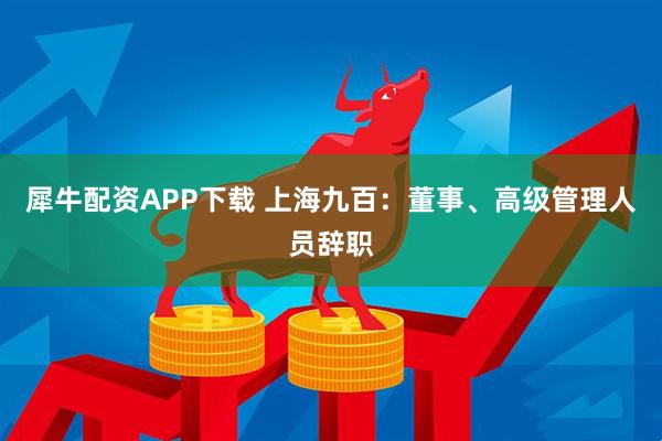 犀牛配资APP下载 上海九百：董事、高级管理人员辞职