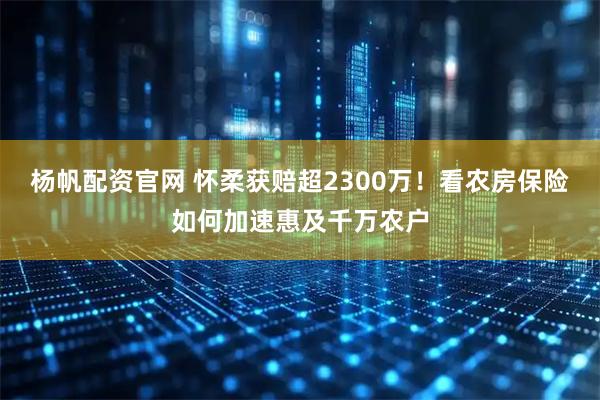 杨帆配资官网 怀柔获赔超2300万！看农房保险如何加速惠及千万农户