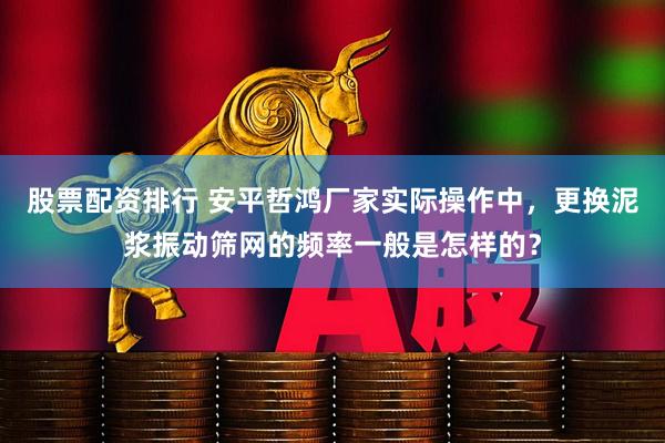 股票配资排行 安平哲鸿厂家实际操作中，更换泥浆振动筛网的频率一般是怎样的？