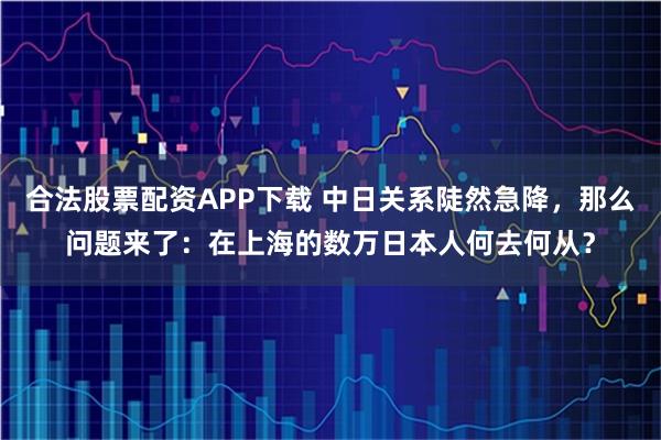 合法股票配资APP下载 中日关系陡然急降，那么问题来了：在上海的数万日本人何去何从？