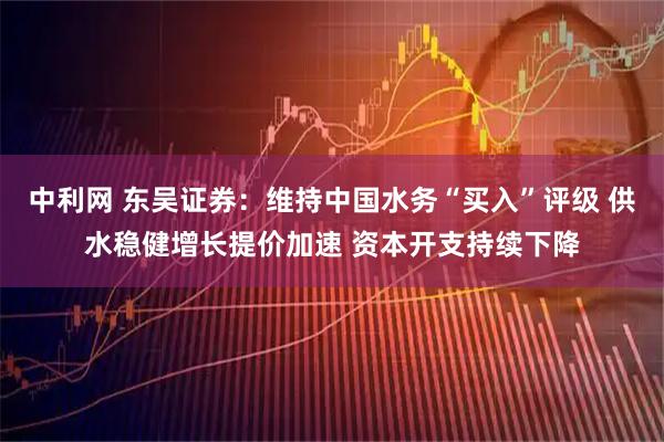 中利网 东吴证券：维持中国水务“买入”评级 供水稳健增长提价加速 资本开支持续下降