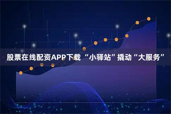 股票在线配资APP下载 “小驿站”撬动“大服务”