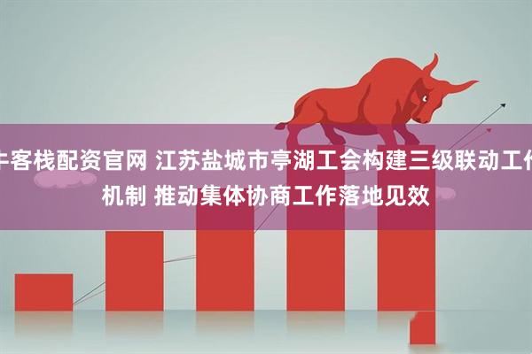 牛客栈配资官网 江苏盐城市亭湖工会构建三级联动工作机制 推动集体协商工作落地见效