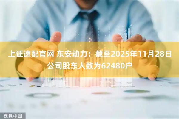 上证速配官网 东安动力：截至2025年11月28日公司股东人数为62480户