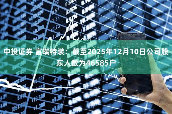 中投证券 富瑞特装：截至2025年12月10日公司股东人数为46585户