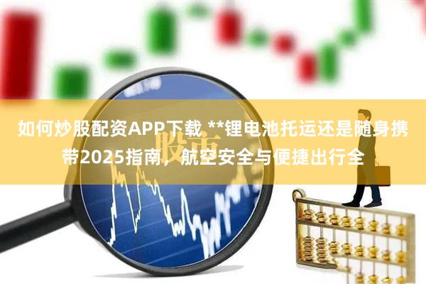 如何炒股配资APP下载 **锂电池托运还是随身携带2025指南，航空安全与便捷出行全