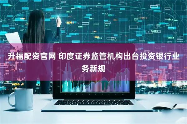 升福配资官网 印度证券监管机构出台投资银行业务新规