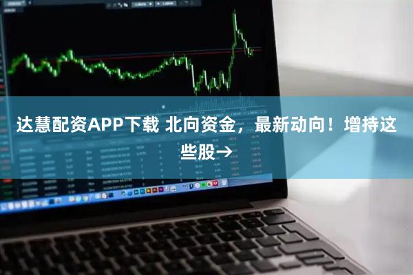 达慧配资APP下载 北向资金，最新动向！增持这些股→