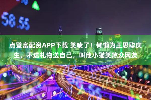 点登富配资APP下载 笑喷了！懒懒为王思聪庆生，不送礼物送自己，叫他小猫笑煞众网友
