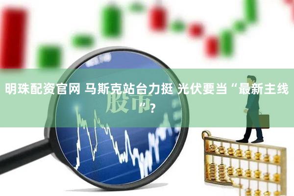 明珠配资官网 马斯克站台力挺 光伏要当“最新主线”？