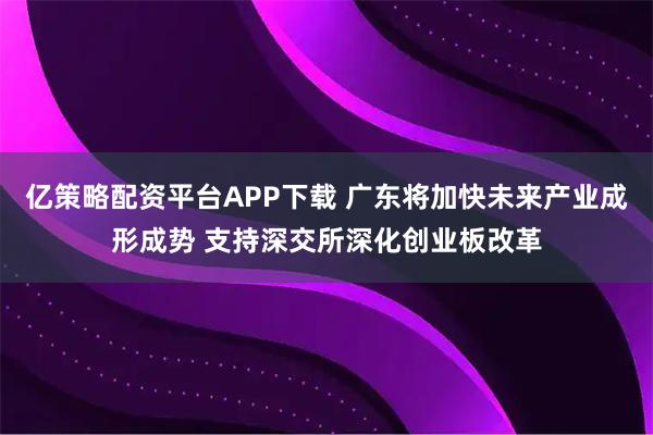 亿策略配资平台APP下载 广东将加快未来产业成形成势 支持深交所深化创业板改革