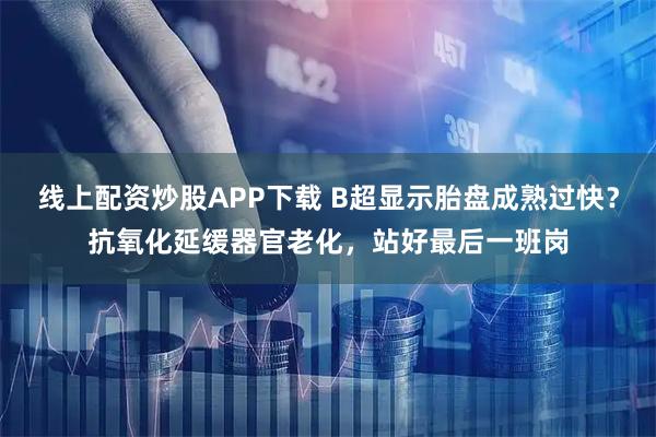 线上配资炒股APP下载 B超显示胎盘成熟过快？抗氧化延缓器官老化，站好最后一班岗